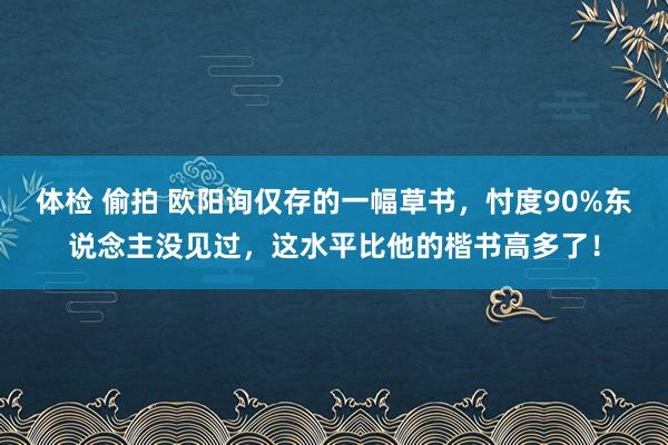 体检 偷拍 欧阳询仅存的一幅草书，忖度90%东说念主没见过，这水平比他的楷书高多了！