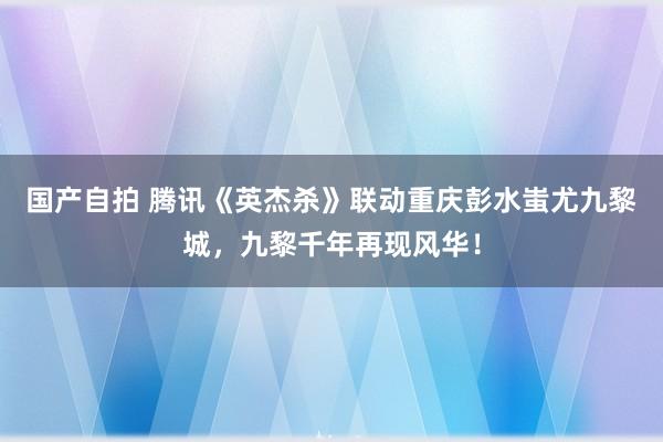 国产自拍 腾讯《英杰杀》联动重庆彭水蚩尤九黎城，九黎千年再现风华！