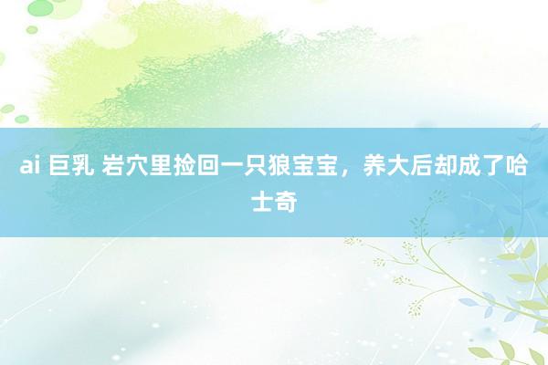 ai 巨乳 岩穴里捡回一只狼宝宝，养大后却成了哈士奇