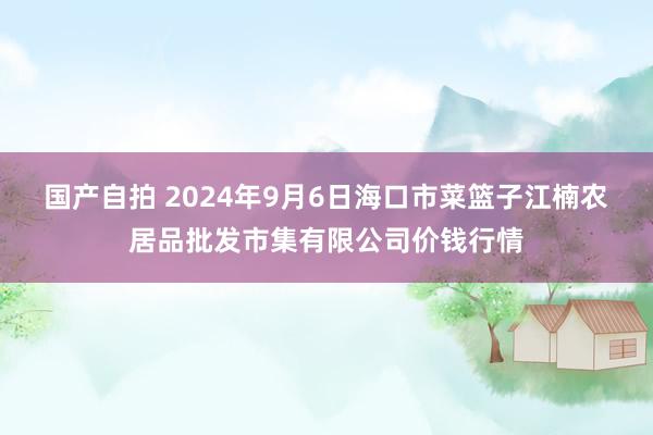 国产自拍 2024年9月6日海口市菜篮子江楠农居品批发市集有限公司价钱行情