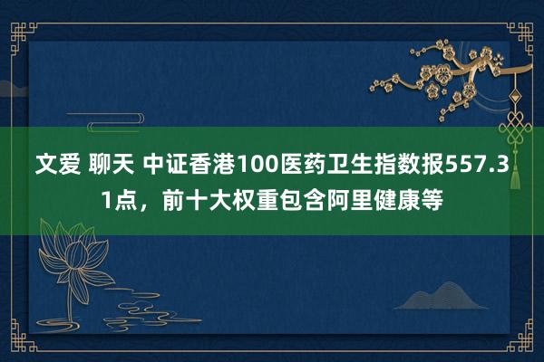 文爱 聊天 中证香港100医药卫生指数报557.31点，前十大权重包含阿里健康等