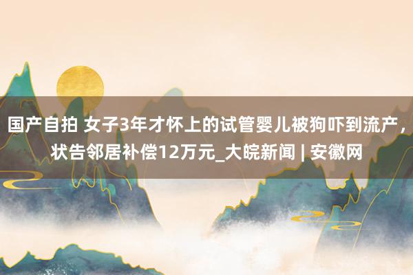 国产自拍 女子3年才怀上的试管婴儿被狗吓到流产，状告邻居补偿12万元_大皖新闻 | 安徽网