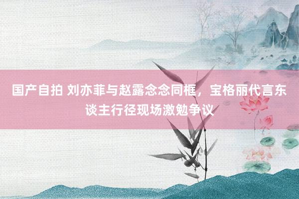 国产自拍 刘亦菲与赵露念念同框，宝格丽代言东谈主行径现场激勉争议
