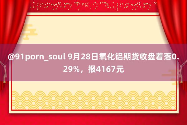 @91porn_soul 9月28日氧化铝期货收盘着落0.29%，报4167元