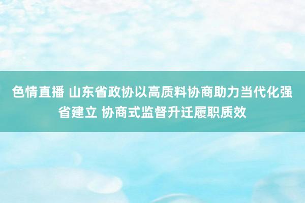 色情直播 山东省政协以高质料协商助力当代化强省建立 协商式监督升迁履职质效