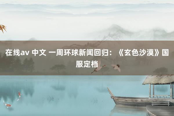 在线av 中文 一周环球新闻回归：《玄色沙漠》国服定档
