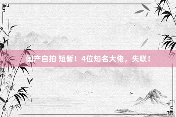 国产自拍 短暂！4位知名大佬，失联！