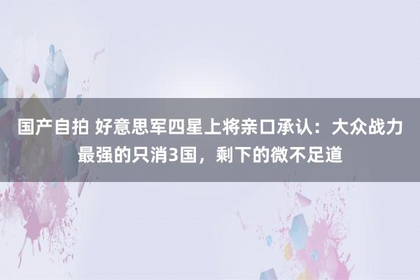 国产自拍 好意思军四星上将亲口承认：大众战力最强的只消3国，剩下的微不足道