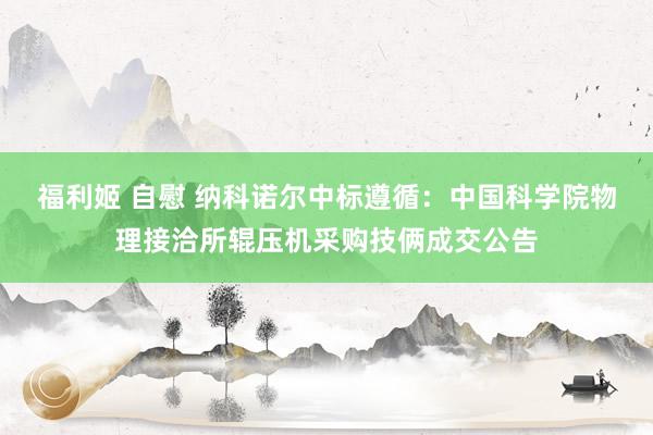福利姬 自慰 纳科诺尔中标遵循：中国科学院物理接洽所辊压机采购技俩成交公告