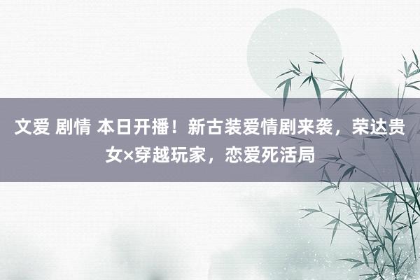 文爱 剧情 本日开播！新古装爱情剧来袭，荣达贵女×穿越玩家，恋爱死活局