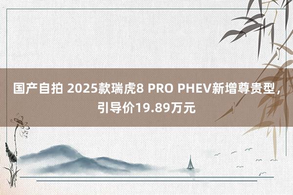 国产自拍 2025款瑞虎8 PRO PHEV新增尊贵型，引导价19.89万元