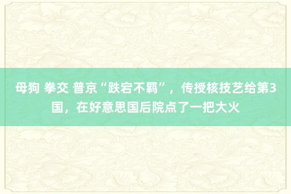 母狗 拳交 普京“跌宕不羁”，传授核技艺给第3国，在好意思国后院点了一把大火