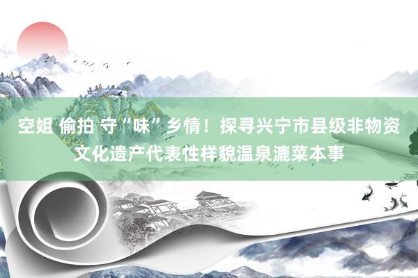 空姐 偷拍 守“味”乡情！探寻兴宁市县级非物资文化遗产代表性样貌温泉漉菜本事
