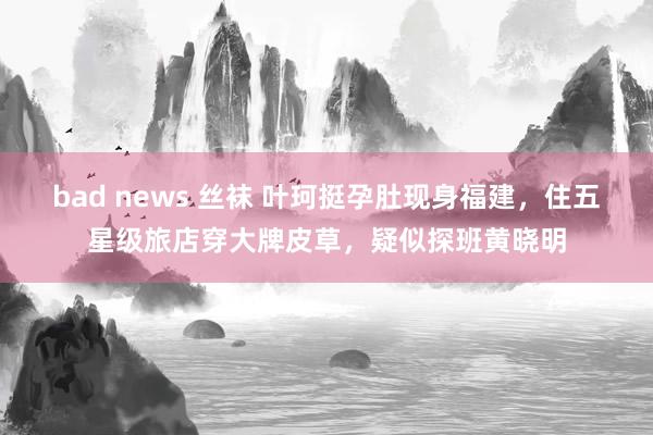 bad news 丝袜 叶珂挺孕肚现身福建，住五星级旅店穿大牌皮草，疑似探班黄晓明