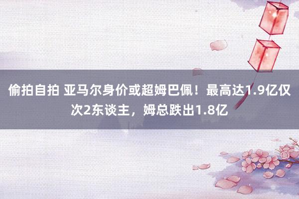 偷拍自拍 亚马尔身价或超姆巴佩！最高达1.9亿仅次2东谈主，姆总跌出1.8亿