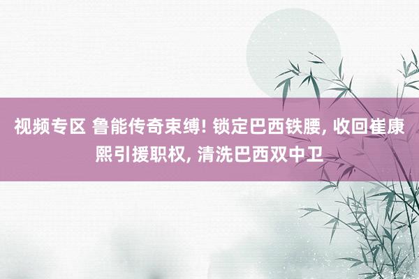 视频专区 鲁能传奇束缚! 锁定巴西铁腰， 收回崔康熙引援职权， 清洗巴西双中卫