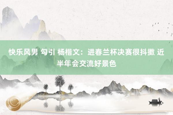 快乐风男 勾引 杨楷文：进春兰杯决赛很抖擞 近半年会交流好景色