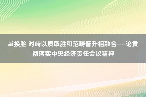 ai换脸 对峙以质取胜和范畴晋升相融合——论贯彻落实中央经济责任会议精神