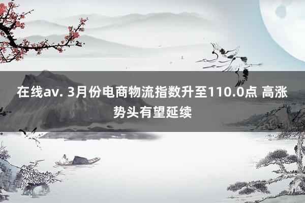 在线av. 3月份电商物流指数升至110.0点 高涨势头有望延续