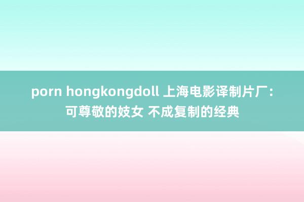 porn hongkongdoll 上海电影译制片厂：可尊敬的妓女 不成复制的经典